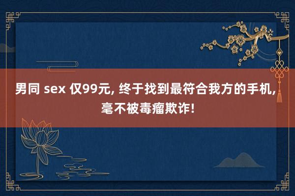 男同 sex 仅99元， 终于找到最符合我方的手机， 毫不被毒瘤欺诈!