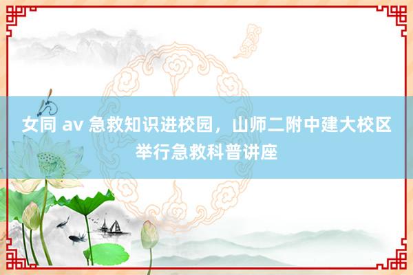 女同 av 急救知识进校园，山师二附中建大校区举行急救科普讲座
