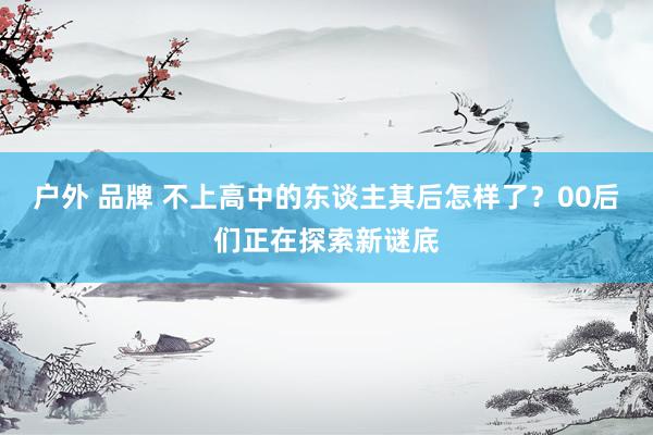 户外 品牌 不上高中的东谈主其后怎样了？00后们正在探索新谜底