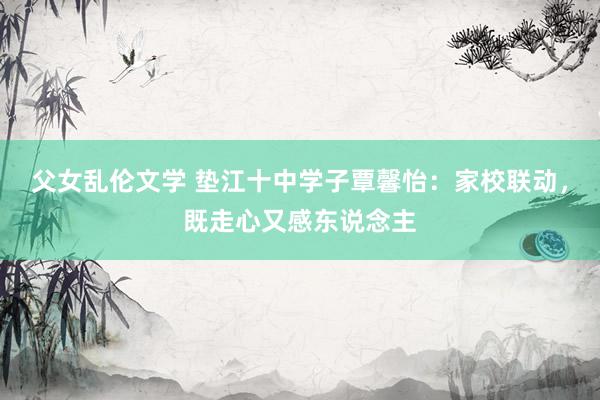 父女乱伦文学 垫江十中学子覃馨怡：家校联动，既走心又感东说念主