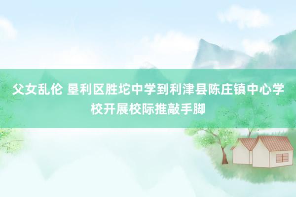 父女乱伦 垦利区胜坨中学到利津县陈庄镇中心学校开展校际推敲手脚
