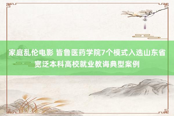 家庭乱伦电影 皆鲁医药学院7个模式入选山东省宽泛本科高校就业教诲典型案例