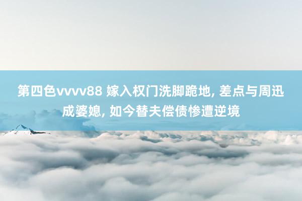 第四色vvvv88 嫁入权门洗脚跪地， 差点与周迅成婆媳， 如今替夫偿债惨遭逆境