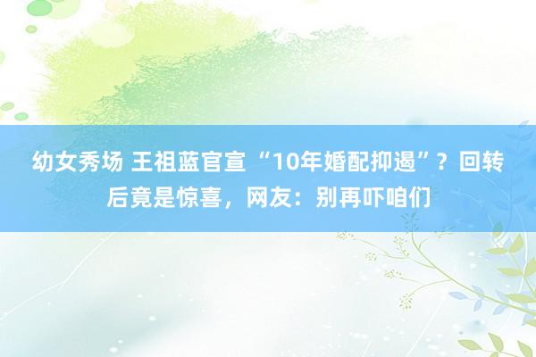 幼女秀场 王祖蓝官宣 “10年婚配抑遏”？回转后竟是惊喜，网友：别再吓咱们