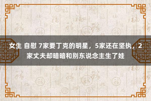 女生 自慰 7家要丁克的明星，5家还在坚执，2家丈夫却暗暗和别东说念主生了娃