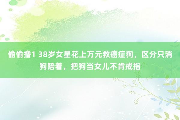 偷偷撸1 38岁女星花上万元救癌症狗，区分只消狗陪着，把狗当女儿不肯戒指