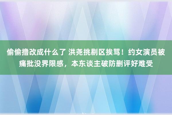 偷偷撸改成什么了 洪尧挑剔区挨骂！约女演员被痛批没界限感，本东谈主破防删评好难受