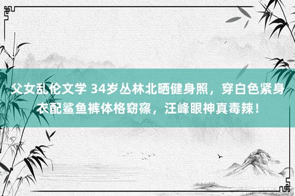父女乱伦文学 34岁丛林北晒健身照，穿白色紧身衣配鲨鱼裤体格窈窱，汪峰眼神真毒辣！