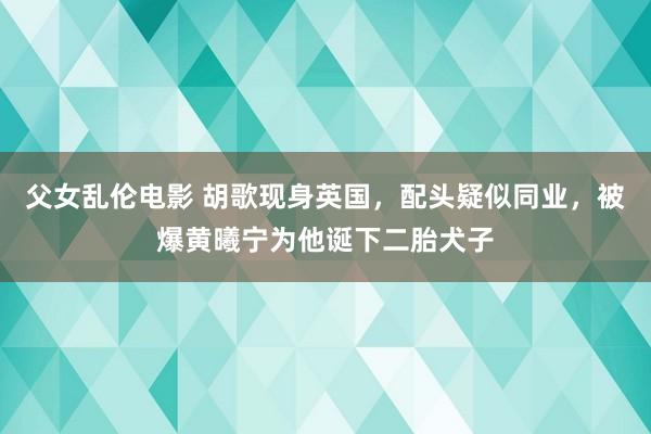 父女乱伦电影 胡歌现身英国,配头疑似同业,被爆黄曦宁为他诞下二胎犬子
