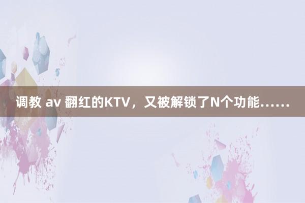 调教 av 翻红的KTV，又被解锁了N个功能……