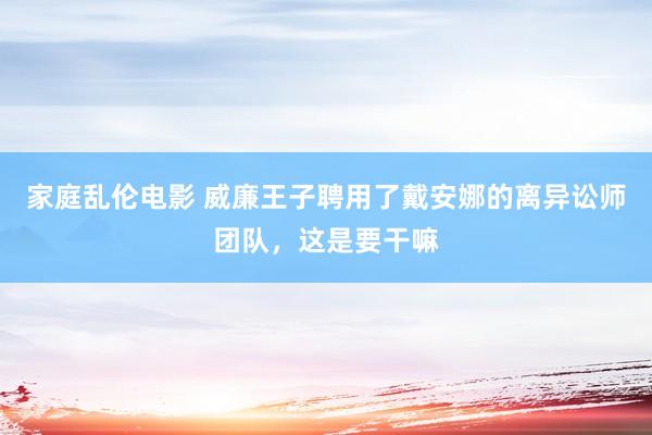 家庭乱伦电影 威廉王子聘用了戴安娜的离异讼师团队，这是要干嘛
