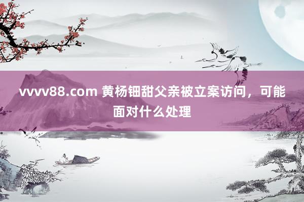 vvvv88.com 黄杨钿甜父亲被立案访问，可能面对什么处理