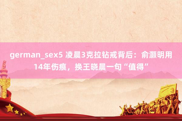 german_sex5 凌晨3克拉钻戒背后：俞灏明用14年伤痕，换王晓晨一句“值得”