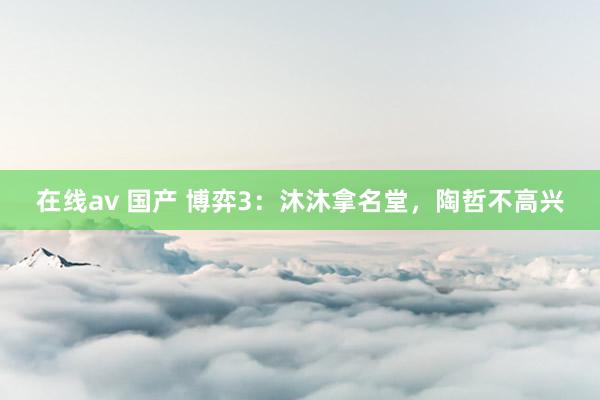 在线av 国产 博弈3：沐沐拿名堂，陶哲不高兴