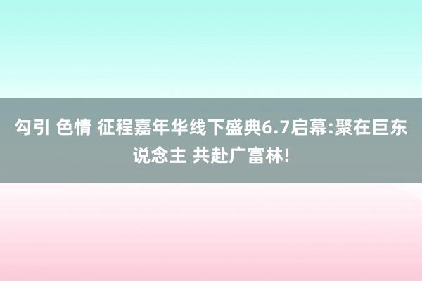 勾引 色情 征程嘉年华线下盛典6.7启幕:聚在巨东说念主 共赴广富林!