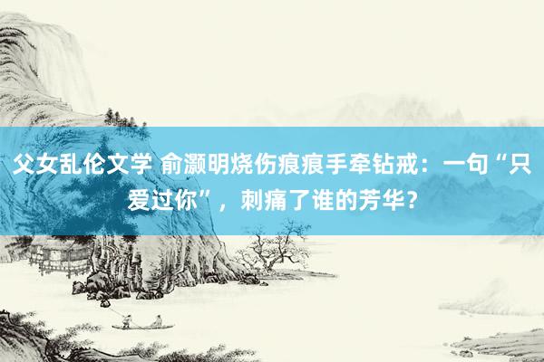 父女乱伦文学 俞灏明烧伤痕痕手牵钻戒：一句“只爱过你”，刺痛了谁的芳华？