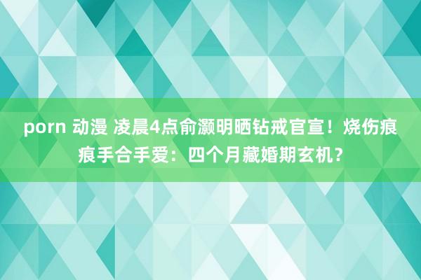 porn 动漫 凌晨4点俞灏明晒钻戒官宣！烧伤痕痕手合手爱：四个月藏婚期玄机？