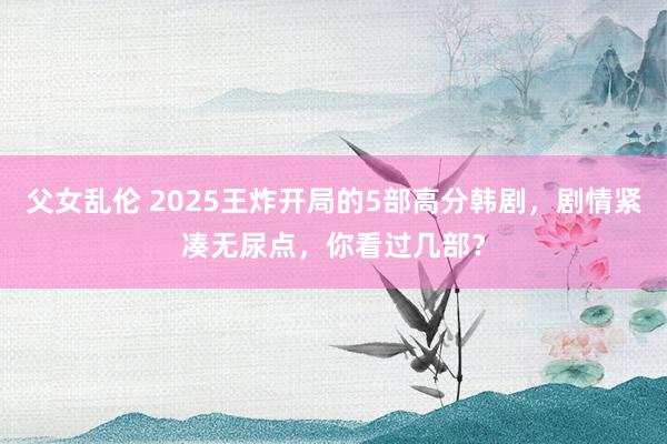 父女乱伦 2025王炸开局的5部高分韩剧，剧情紧凑无尿点，你看过几部？