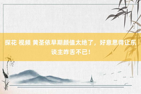 探花 视频 黄圣依早期颜值太绝了，好意思得让东谈主咋舌不已！