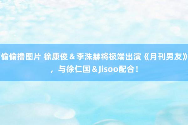 偷偷撸图片 徐康俊＆李洙赫将极端出演《月刊男友》，与徐仁国＆Jisoo配合！