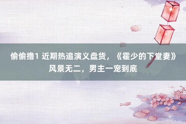 偷偷撸1 近期热追演义盘货，《霍少的下堂妻》风景无二，男主一宠到底