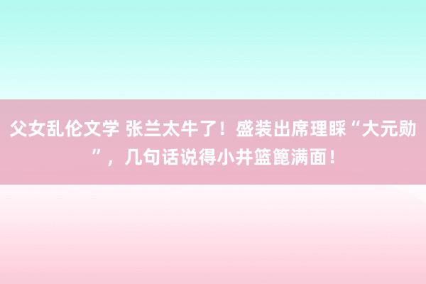 父女乱伦文学 张兰太牛了！盛装出席理睬“大元勋”，几句话说得小井篮篦满面！