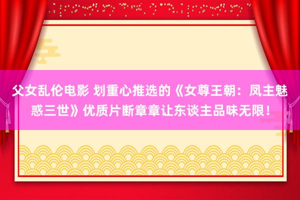 父女乱伦电影 划重心推选的《女尊王朝：凤主魅惑三世》优质片断章章让东谈主品味无限！