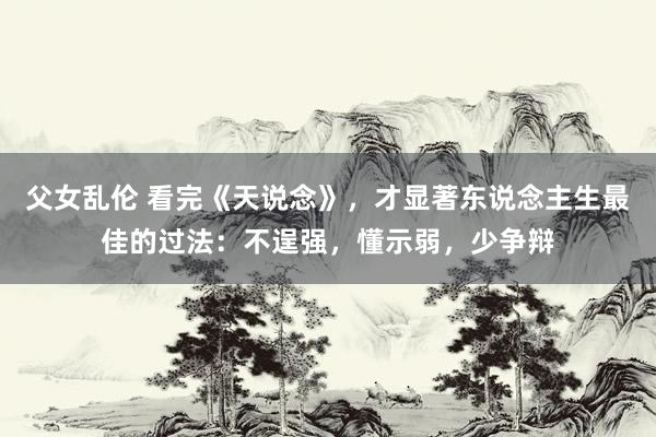 父女乱伦 看完《天说念》，才显著东说念主生最佳的过法：不逞强，懂示弱，少争辩