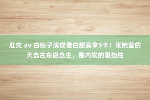 肛交 av 白娘子演成傻白甜竟拿S卡！张婉莹的天选古东说念主，是内娱的阻挡柱