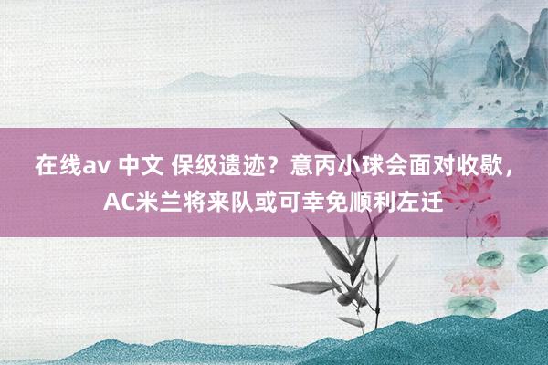 在线av 中文 保级遗迹？意丙小球会面对收歇，AC米兰将来队或可幸免顺利左迁