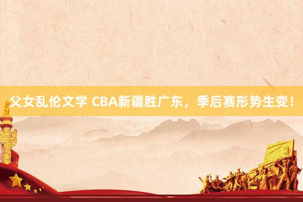 父女乱伦文学 CBA新疆胜广东，季后赛形势生变！