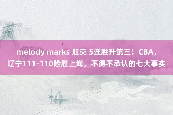 melody marks 肛交 5连胜升第三！CBA，辽宁111-110险胜上海，不得不承认的七大事实