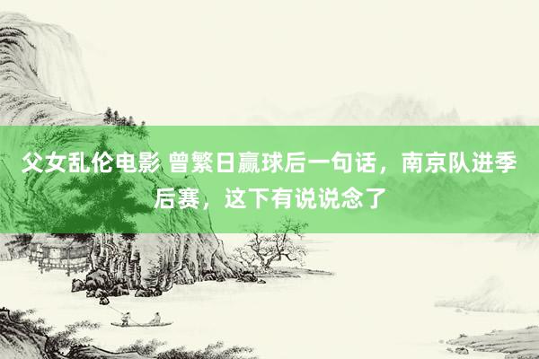 父女乱伦电影 曾繁日赢球后一句话，南京队进季后赛，这下有说说念了
