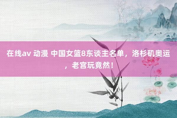 在线av 动漫 中国女篮8东谈主名单，洛杉矶奥运，老宫玩竟然！