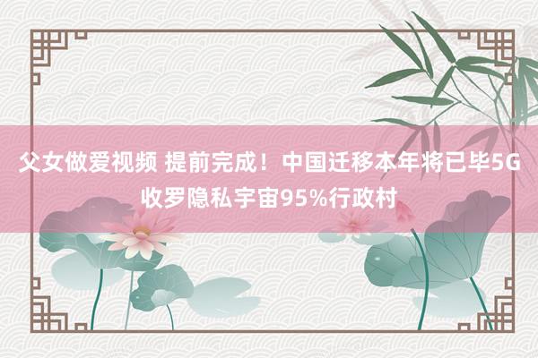 父女做爱视频 提前完成！中国迁移本年将已毕5G收罗隐私宇宙95%行政村