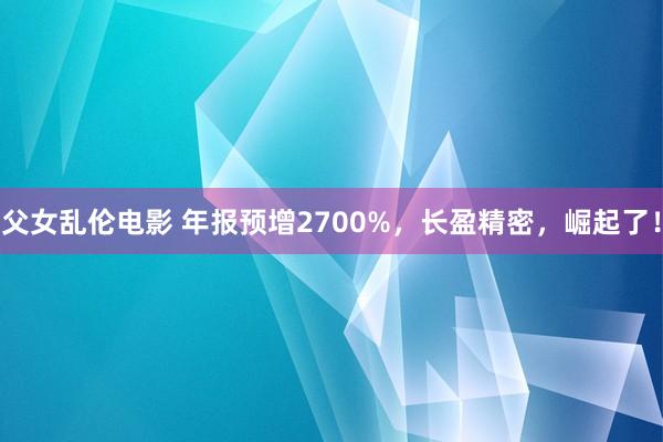 父女乱伦电影 年报预增2700%，长盈精密，崛起了！