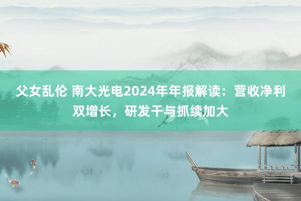 父女乱伦 南大光电2024年年报解读：营收净利双增长，研发干与抓续加大