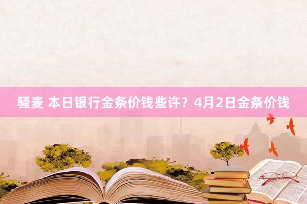 骚麦 本日银行金条价钱些许？4月2日金条价钱