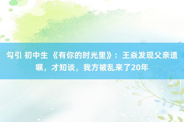 勾引 初中生 《有你的时光里》：王焱发现父亲遗嘱，才知谈，我方被乱来了20年