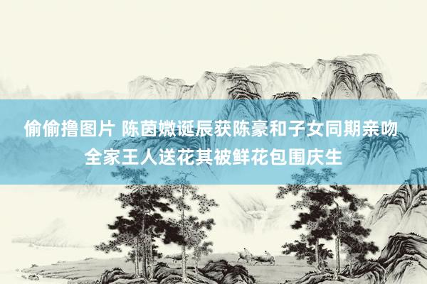 偷偷撸图片 陈茵媺诞辰获陈豪和子女同期亲吻 全家王人送花其被鲜花包围庆生