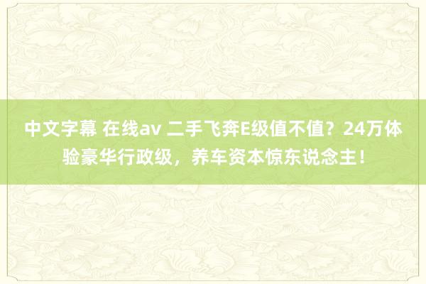 中文字幕 在线av 二手飞奔E级值不值？24万体验豪华行政级，养车资本惊东说念主！