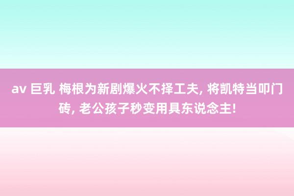 av 巨乳 梅根为新剧爆火不择工夫， 将凯特当叩门砖， 老公孩子秒变用具东说念主!