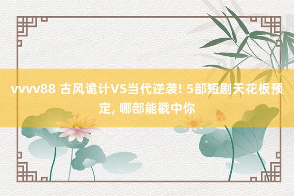 vvvv88 古风诡计VS当代逆袭! 5部短剧天花板预定， 哪部能戳中你