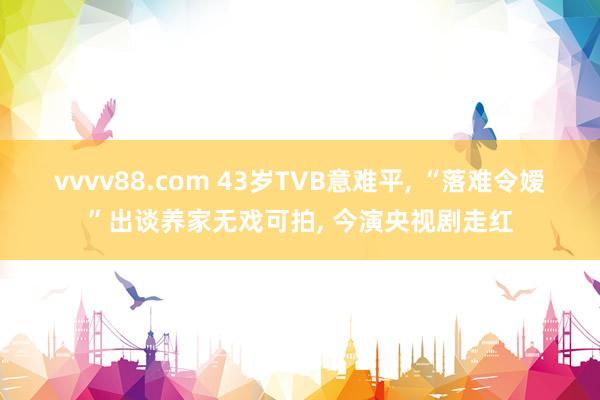 vvvv88.com 43岁TVB意难平， “落难令嫒”出谈养家无戏可拍， 今演央视剧走红