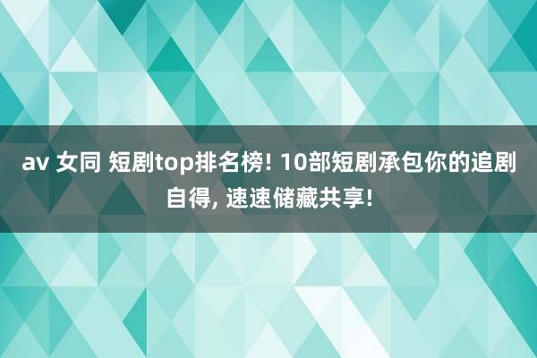 av 女同 短剧top排名榜! 10部短剧承包你的追剧自得， 速速储藏共享!