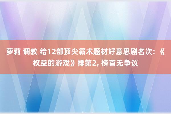 萝莉 调教 给12部顶尖霸术题材好意思剧名次: 《权益的游戏》排第2， 榜首无争议