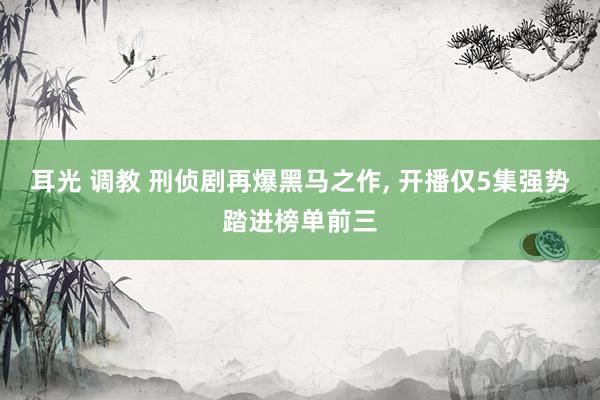 耳光 调教 刑侦剧再爆黑马之作， 开播仅5集强势踏进榜单前三