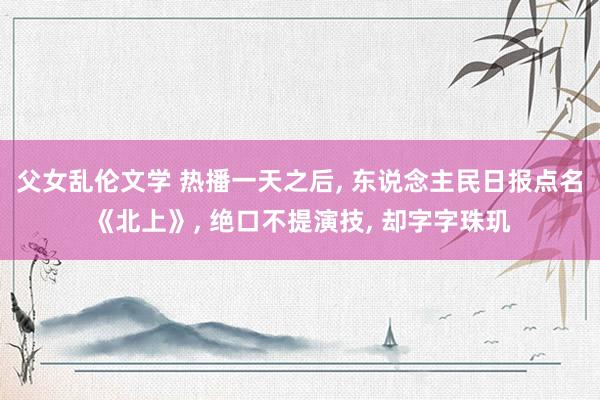 父女乱伦文学 热播一天之后， 东说念主民日报点名《北上》， 绝口不提演技， 却字字珠玑