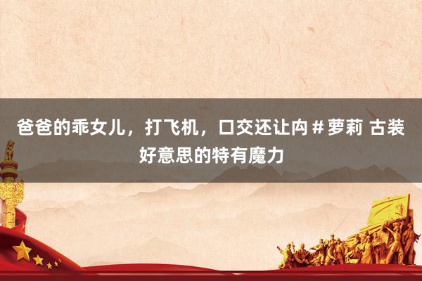 爸爸的乖女儿，打飞机，口交还让禸＃萝莉 古装好意思的特有魔力