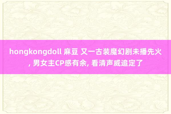 hongkongdoll 麻豆 又一古装魔幻剧未播先火， 男女主CP感有余， 看清声威追定了